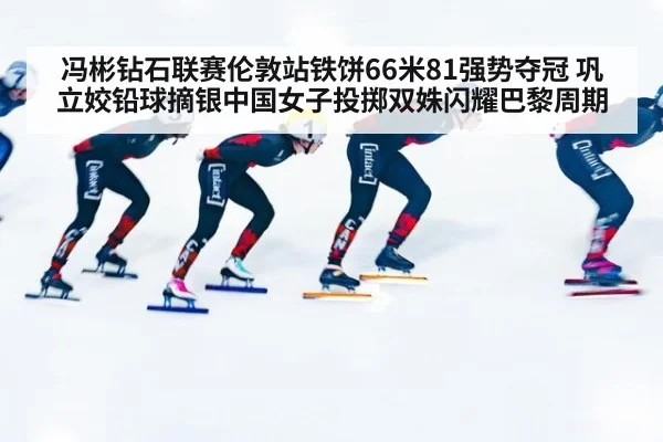 冯彬钻石联赛伦敦站铁饼66米81强势夺冠 巩立姣铅球摘银中国女子投掷双姝闪耀巴黎周期